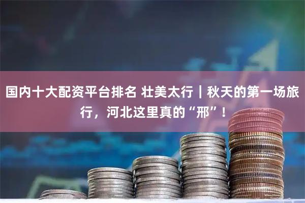 国内十大配资平台排名 壮美太行｜秋天的第一场旅行，河北这里真的“邢”！