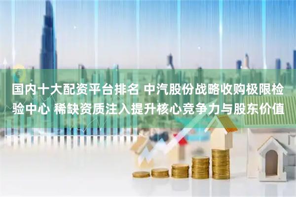 国内十大配资平台排名 中汽股份战略收购极限检验中心 稀缺资质注入提升核心竞争力与股东价值