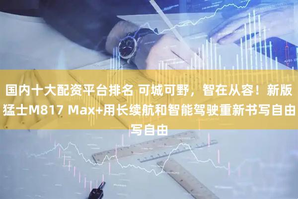 国内十大配资平台排名 可城可野，智在从容！新版猛士M817 Max+用长续航和智能驾驶重新书写自由
