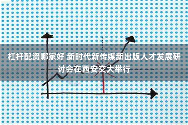 杠杆配资哪家好 新时代新传媒新出版人才发展研讨会在西安交大举行