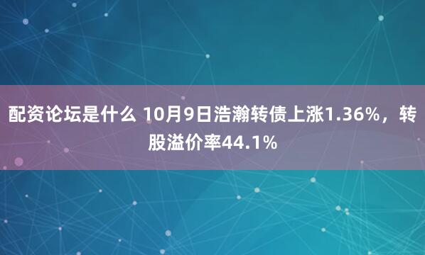 配资论坛是什么 10月9日浩瀚转债上涨1.36%,转股溢价率44.1%