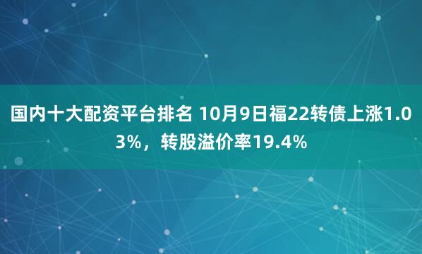 国内十大配资平台排名 10月9日福22转债上涨1.03%,转股溢价率19.4%