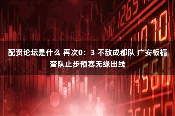 配资论坛是什么 再次0:3 不敌成都队 广安板楯蛮队止步预赛无缘出线