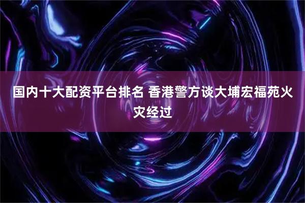 国内十大配资平台排名 香港警方谈大埔宏福苑火灾经过