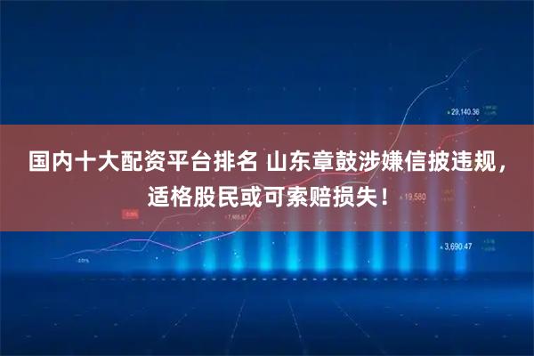 国内十大配资平台排名 山东章鼓涉嫌信披违规，适格股民或可索赔损失！