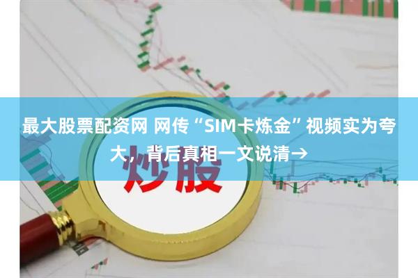 最大股票配资网 网传“SIM卡炼金”视频实为夸大，背后真相一文说清→