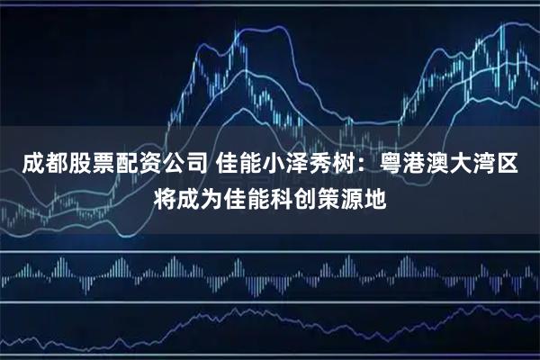 成都股票配资公司 佳能小泽秀树:粤港澳大湾区将成为佳能科创策源地