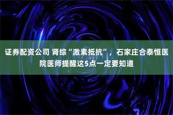 证券配资公司 肾综“激素抵抗”，石家庄合泰恒医院医师提醒这5点一定要知道