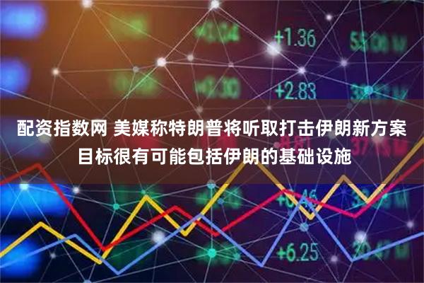 配资指数网 美媒称特朗普将听取打击伊朗新方案 目标很有可能包括伊朗的基础设施