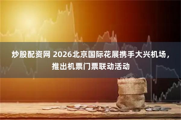 炒股配资网 2026北京国际花展携手大兴机场，推出机票门票联动活动