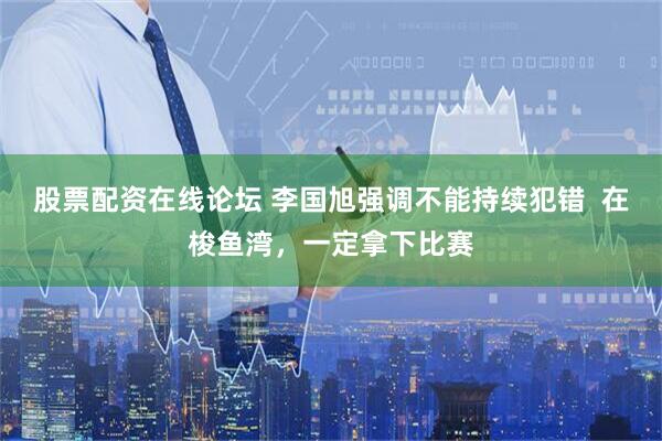 股票配资在线论坛 李国旭强调不能持续犯错  在梭鱼湾，一定拿下比赛